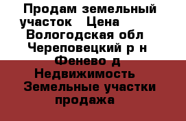 Продам земельный участок › Цена ­ 400 - Вологодская обл., Череповецкий р-н, Фенево д. Недвижимость » Земельные участки продажа   